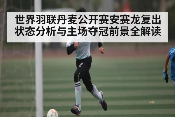 世界羽联丹麦公开赛安赛龙复出状态分析与主场夺冠前景全解读