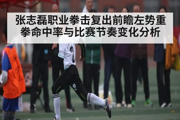 张志磊职业拳击复出前瞻左势重拳命中率与比赛节奏变化分析
