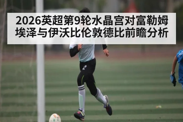 2026英超第9轮水晶宫对富勒姆埃泽与伊沃比伦敦德比前瞻分析